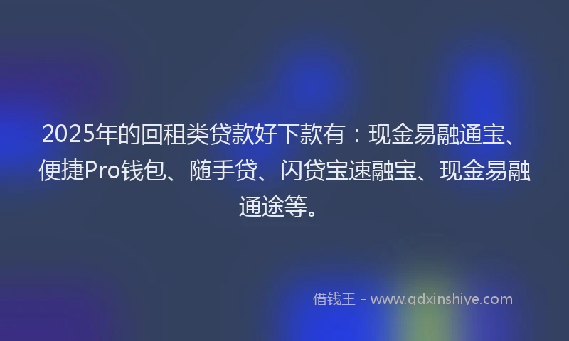 2025年的回租类贷款好下款有：现金易融通宝、便捷Pro钱包、随手贷、闪贷宝速融宝、现金易融通途等。