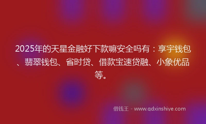 2025年的天星金融好下款嘛安全吗有：享宇钱包、翡翠钱包、省时贷、借款宝速贷融、小象优品等。