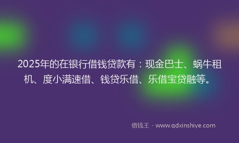 2025年的在银行借钱贷款有：现金巴士、蜗牛租机、度小满速借、钱贷乐借、乐借宝贷融等。