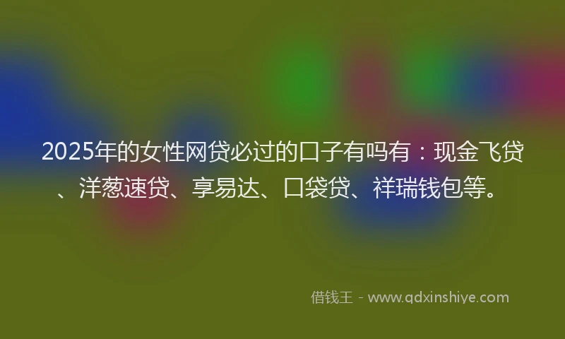 2025年的女性网贷必过的口子有吗有：现金飞贷、洋葱速贷、享易达、口袋贷、祥瑞钱包等。