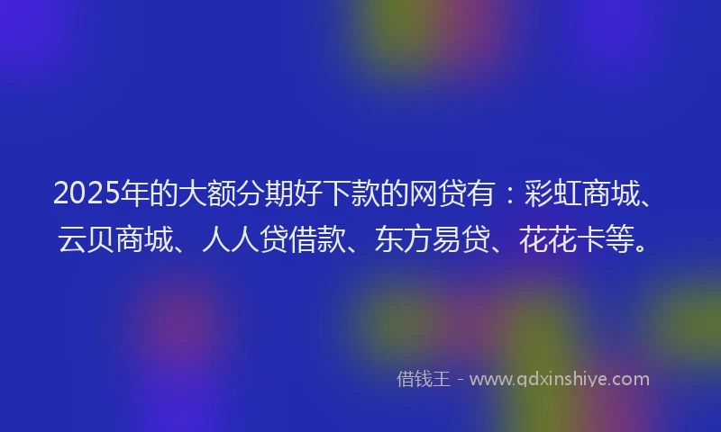 2025年的大额分期好下款的网贷有：彩虹商城、云贝商城、人人贷借款、东方易贷、花花卡等。