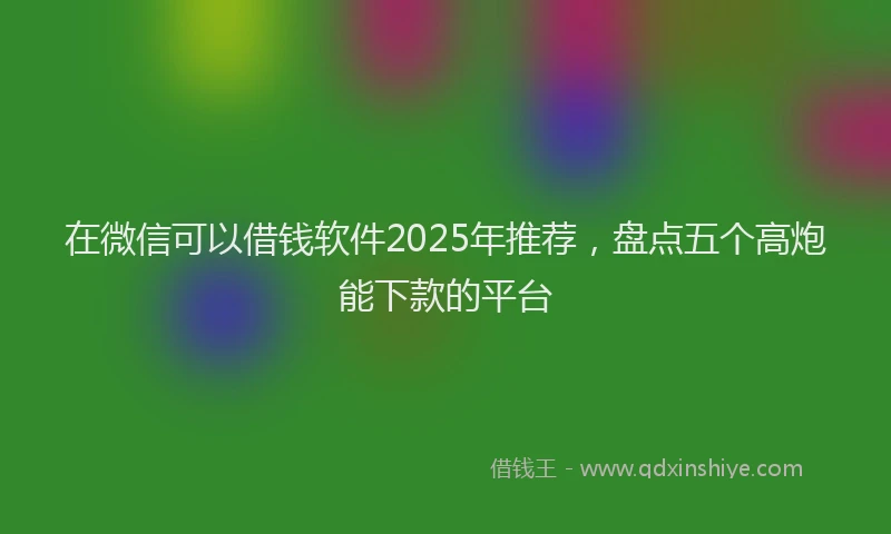 在微信可以借钱软件2025年推荐，盘点五个高炮能下款的平台