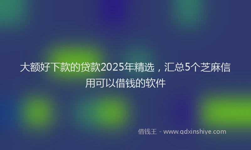 大额好下款的贷款2025年精选，汇总5个芝麻信用可以借钱的软件