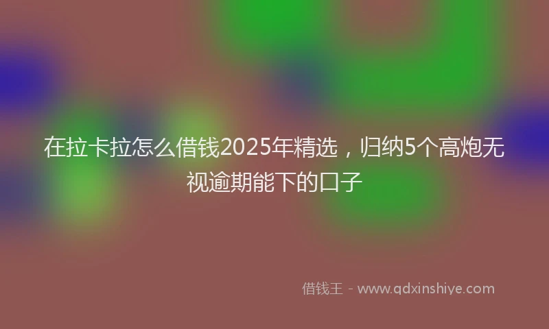 在拉卡拉怎么借钱2025年精选，归纳5个高炮无视逾期能下的口子