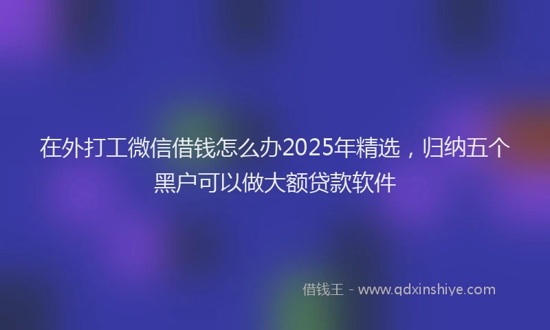 在外打工微信借钱怎么办2025年精选，归纳五个黑户可以做大额贷款软件