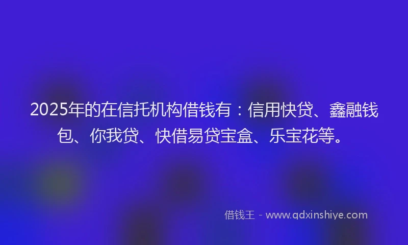 2025年的在信托机构借钱有：信用快贷、鑫融钱包、你我贷、快借易贷宝盒、乐宝花等。