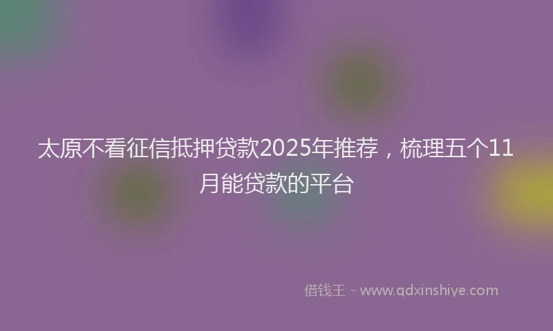 太原不看征信抵押贷款2025年推荐，梳理五个11月能贷款的平台