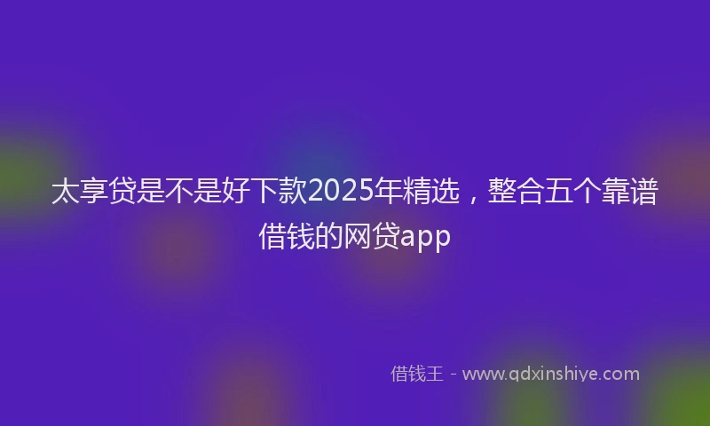 太享贷是不是好下款2025年精选，整合五个靠谱借钱的网贷app