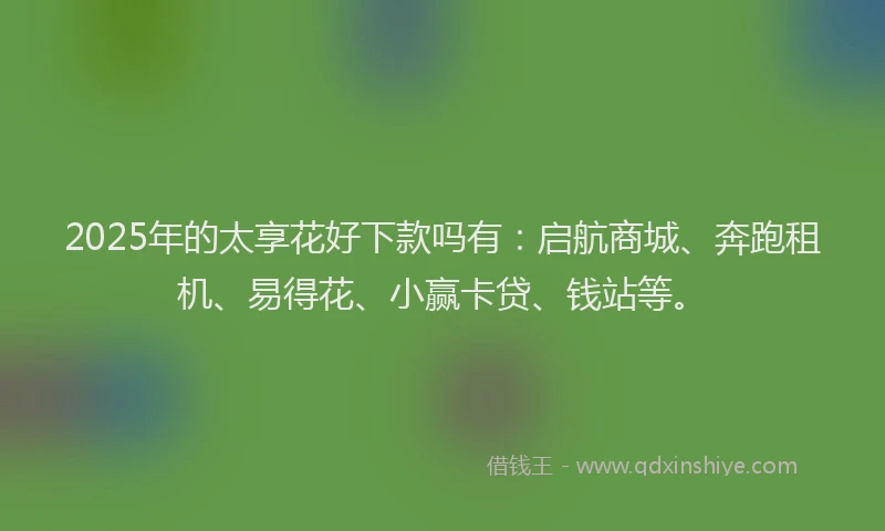 2025年的太享花好下款吗有：启航商城、奔跑租机、易得花、小赢卡贷、钱站等。