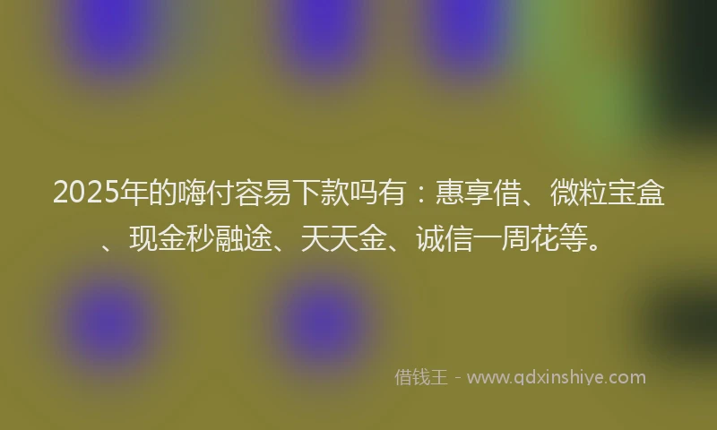 2025年的嗨付容易下款吗有：惠享借、微粒宝盒、现金秒融途、天天金、诚信一周花等。
