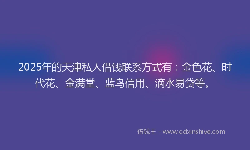 2025年的天津私人借钱联系方式有：金色花、时代花、金满堂、蓝鸟信用、滴水易贷等。
