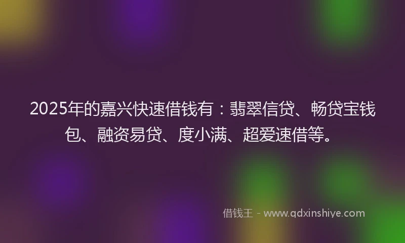 2025年的嘉兴快速借钱有：翡翠信贷、畅贷宝钱包、融资易贷、度小满、超爱速借等。