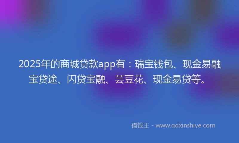 2025年的商城贷款app有：瑞宝钱包、现金易融宝贷途、闪贷宝融、芸豆花、现金易贷等。
