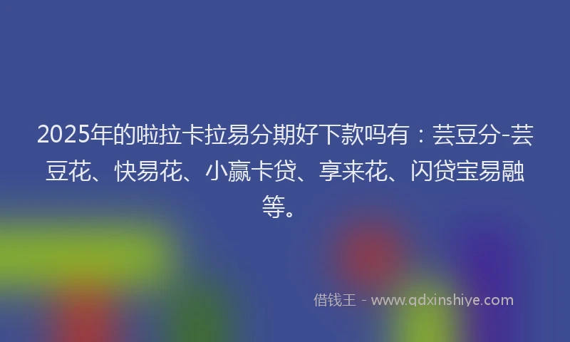 2025年的啦拉卡拉易分期好下款吗有：芸豆分-芸豆花、快易花、小赢卡贷、享来花、闪贷宝易融等。