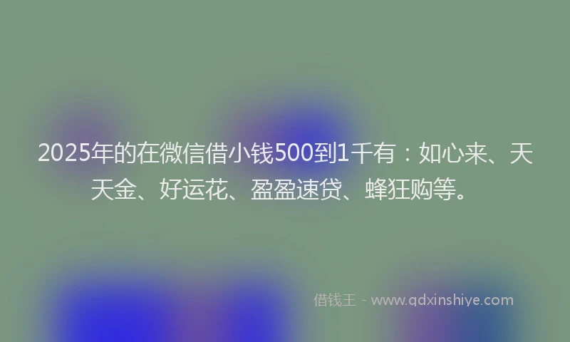2025年的在微信借小钱500到1千有：如心来、天天金、好运花、盈盈速贷、蜂狂购等。