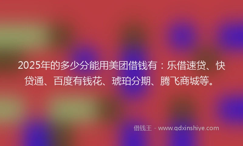 2025年的多少分能用美团借钱有：乐借速贷、快贷通、百度有钱花、琥珀分期、腾飞商城等。