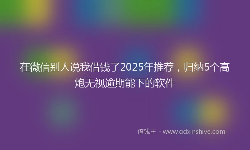 在微信别人说我借钱了2025年推荐,归纳5个高炮无视逾期能下的软件