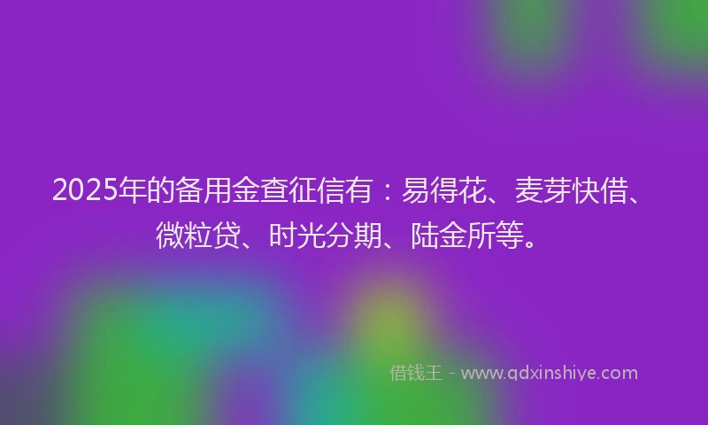 2025年的备用金查征信有：易得花、麦芽快借、微粒贷、时光分期、陆金所等。