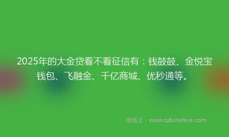 2025年的大金贷看不看征信有：钱鼓鼓、金悦宝钱包、飞融金、千亿商城、优秒通等。