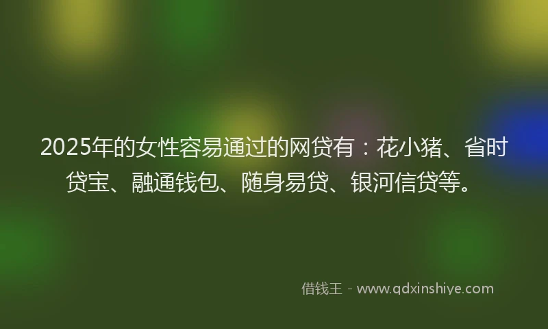 2025年的女性容易通过的网贷有：花小猪、省时贷宝、融通钱包、随身易贷、银河信贷等。