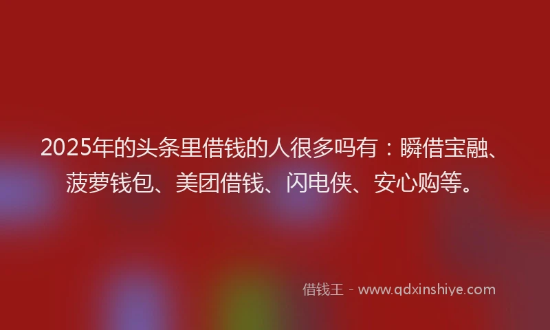 2025年的头条里借钱的人很多吗有：瞬借宝融、菠萝钱包、美团借钱、闪电侠、安心购等。