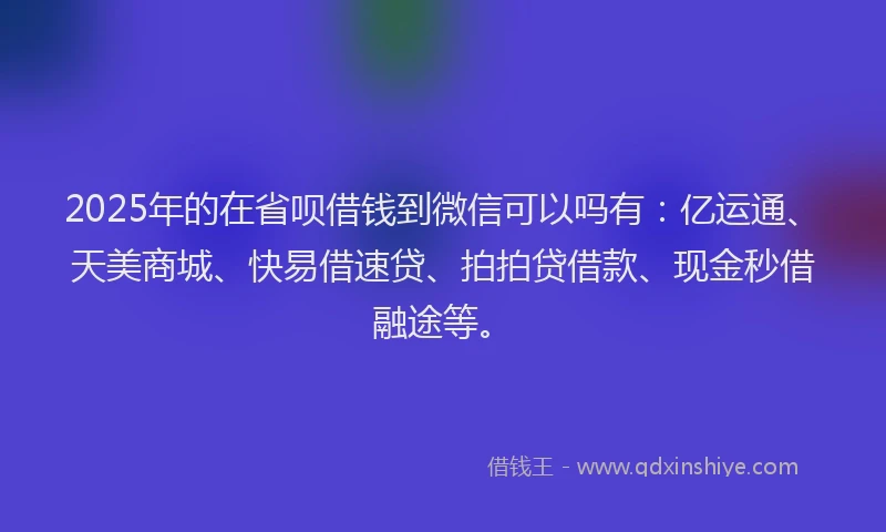 2025年的在省呗借钱到微信可以吗有：亿运通、天美商城、快易借速贷、拍拍贷借款、现金秒借融途等。