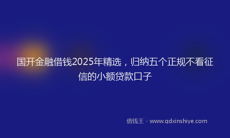 国开金融借钱2025年精选，归纳五个正规不看征信的小额贷款口子