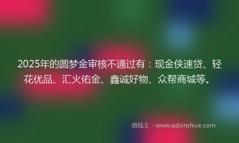 2025年的圆梦金审核不通过有：现金侠速贷、轻花优品、汇火佑金、鑫诚好物、众帮商城等。