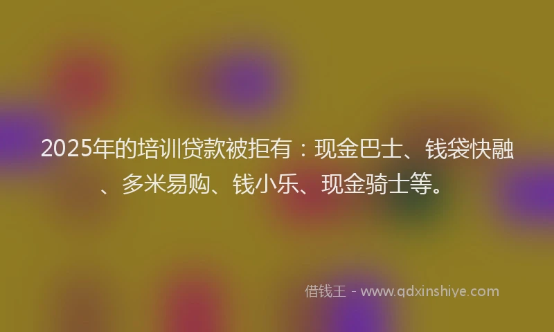 2025年的培训贷款被拒有：现金巴士、钱袋快融、多米易购、钱小乐、现金骑士等。