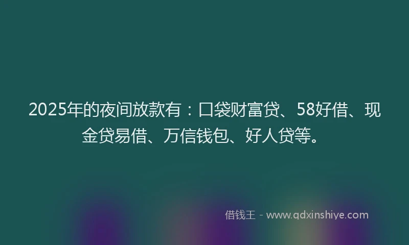 2025年的夜间放款有：口袋财富贷、58好借、现金贷易借、万信钱包、好人贷等。