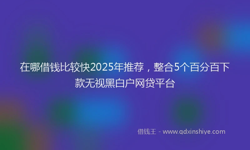 在哪借钱比较快2025年推荐，整合5个百分百下款无视黑白户网贷平台
