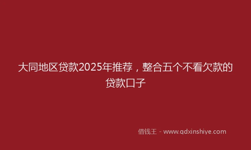 大同地区贷款2025年推荐，整合五个不看欠款的贷款口子