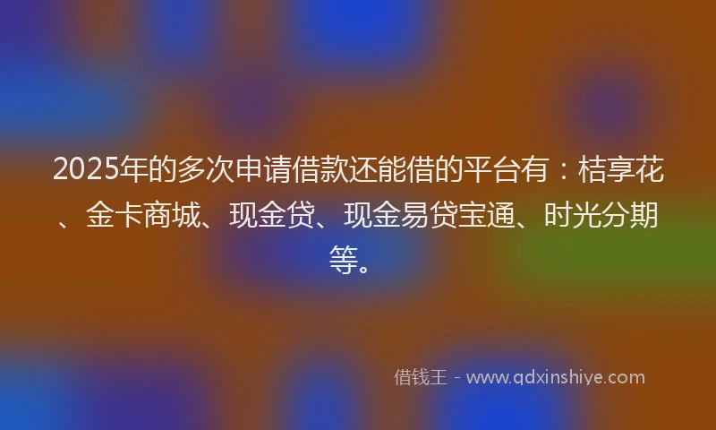 2025年的多次申请借款还能借的平台有：桔享花、金卡商城、现金贷、现金易贷宝通、时光分期等。