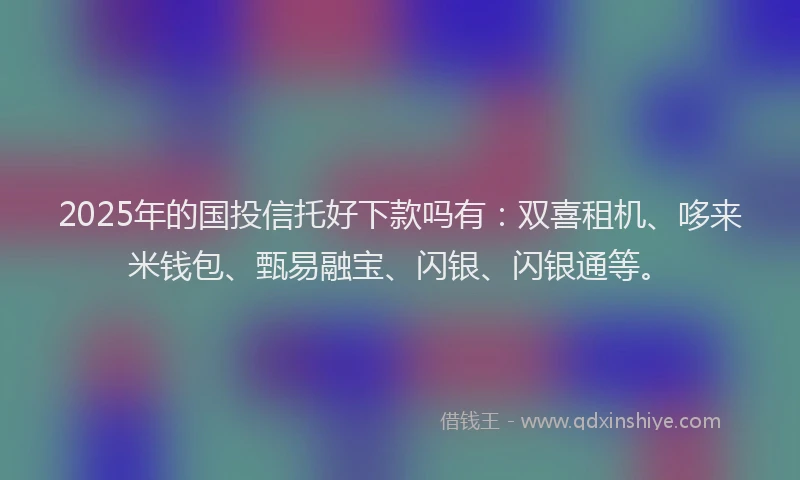 2025年的国投信托好下款吗有：双喜租机、哆来米钱包、甄易融宝、闪银、闪银通等。