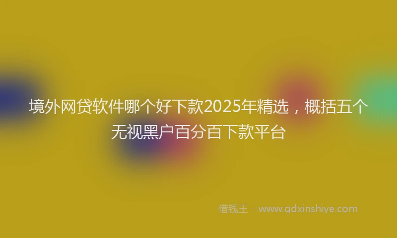 境外网贷软件哪个好下款2025年精选，概括五个无视黑户百分百下款平台