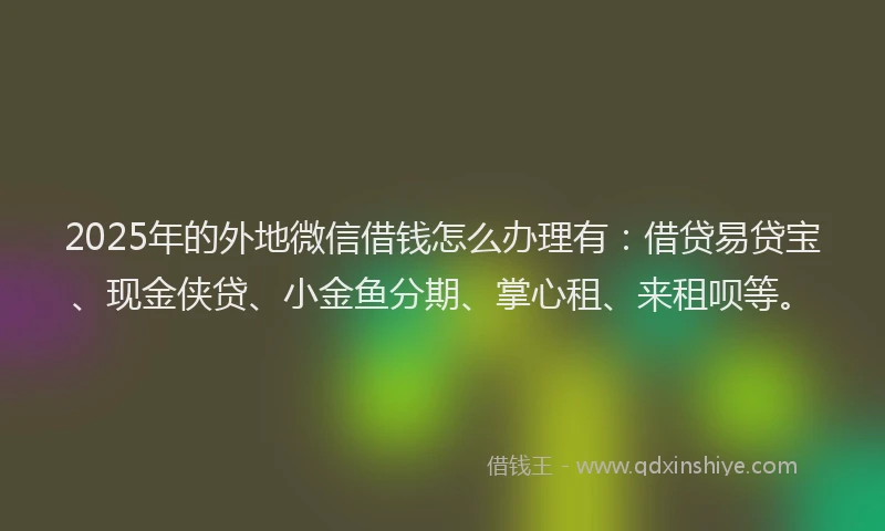 2025年的外地微信借钱怎么办理有：借贷易贷宝、现金侠贷、小金鱼分期、掌心租、来租呗等。