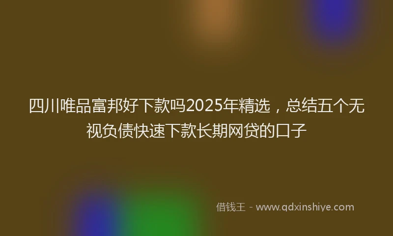 四川唯品富邦好下款吗2025年精选，总结五个无视负债快速下款长期网贷的口子