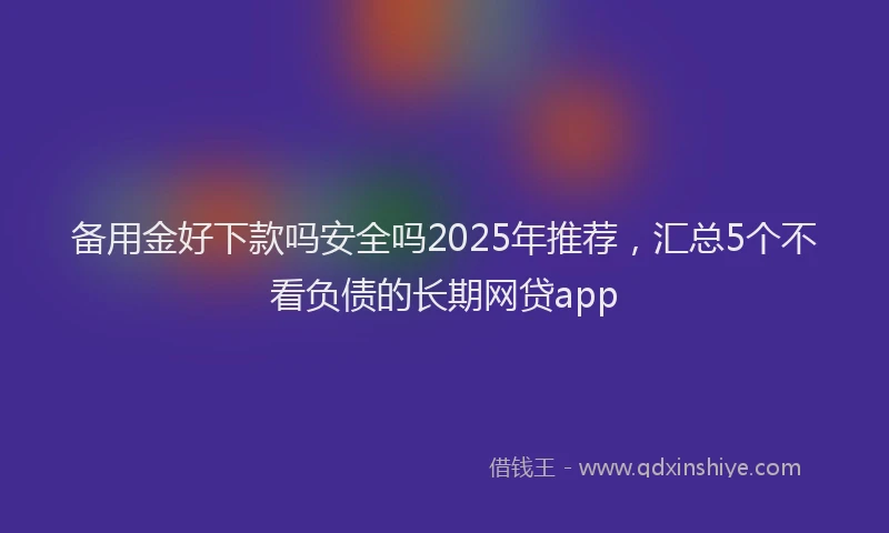 备用金好下款吗安全吗2025年推荐，汇总5个不看负债的长期网贷app