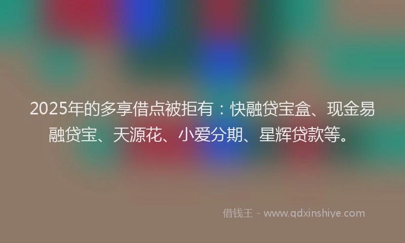 2025年的多享借点被拒有:快融贷宝盒、现金易融贷宝、天源花、小爱分期、星辉贷款等。