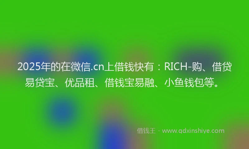 2025年的在微信.cn上借钱快有：RICH-购、借贷易贷宝、优品租、借钱宝易融、小鱼钱包等。