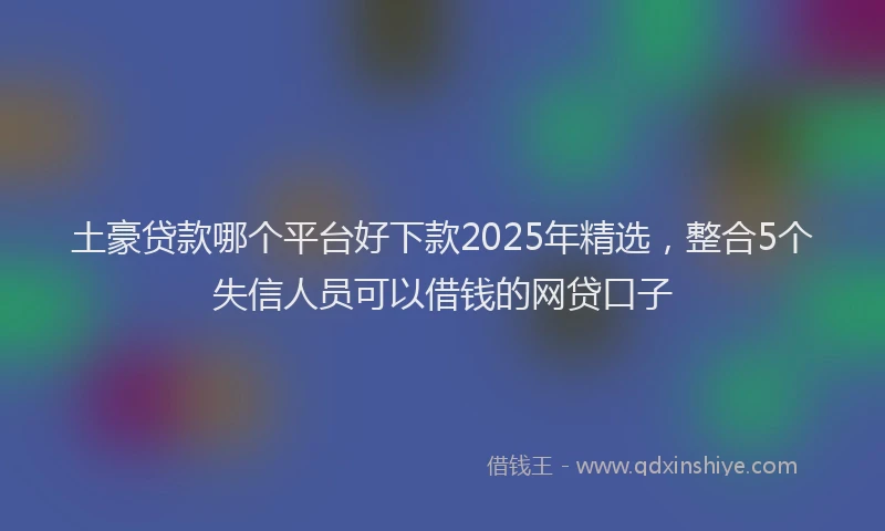 土豪贷款哪个平台好下款2025年精选，整合5个失信人员可以借钱的网贷口子