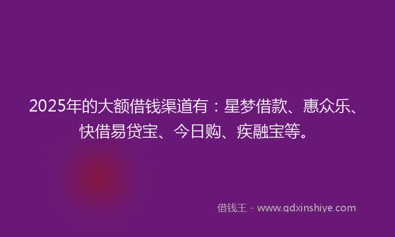 2025年的大额借钱渠道有：星梦借款、惠众乐、快借易贷宝、今日购、疾融宝等。