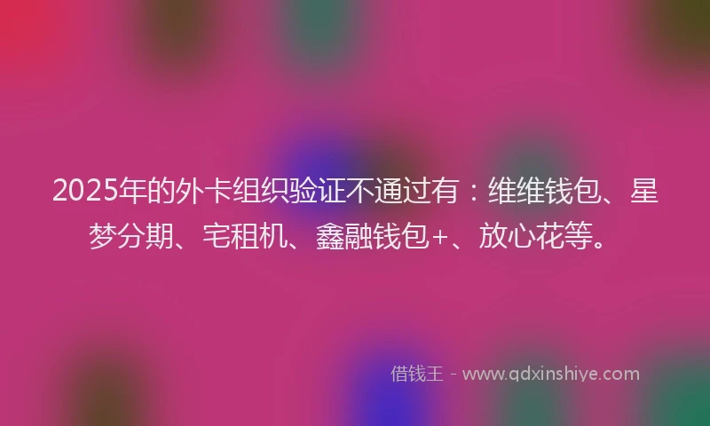 2025年的外卡组织验证不通过有：维维钱包、星梦分期、宅租机、鑫融钱包+、放心花等。