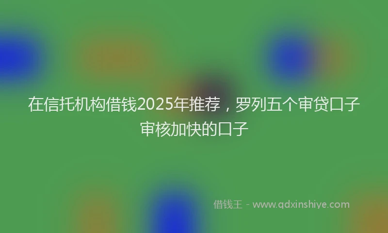 在信托机构借钱2025年推荐，罗列五个审贷口子审核加快的口子