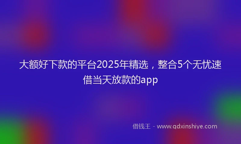 大额好下款的平台2025年精选，整合5个无忧速借当天放款的app