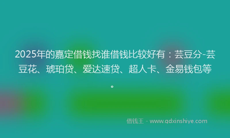 2025年的嘉定借钱找谁借钱比较好有：芸豆分-芸豆花、琥珀贷、爱达速贷、超人卡、金易钱包等。