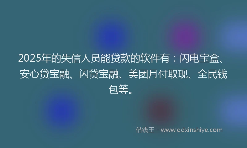 2025年的失信人员能贷款的软件有：闪电宝盒、安心贷宝融、闪贷宝融、美团月付取现、全民钱包等。