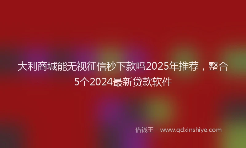 大利商城能无视征信秒下款吗2025年推荐，整合5个2024最新贷款软件