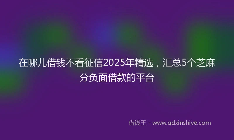 在哪儿借钱不看征信2025年精选，汇总5个芝麻分负面借款的平台