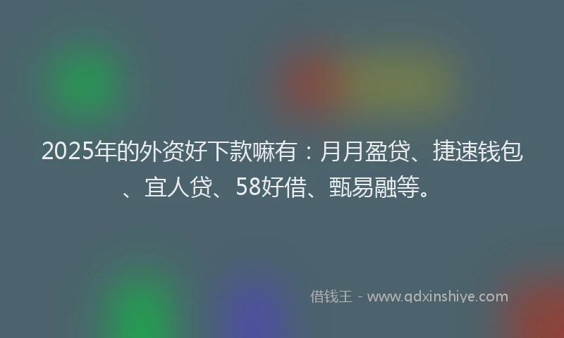 2025年的外资好下款嘛有：月月盈贷、捷速钱包、宜人贷、58好借、甄易融等。